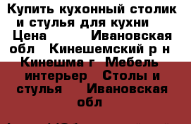 Купить кухонный столик и стулья для кухни . › Цена ­ 700 - Ивановская обл., Кинешемский р-н, Кинешма г. Мебель, интерьер » Столы и стулья   . Ивановская обл.